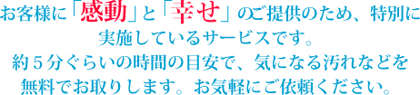 お客様に「感動」と「満足」のご提供のため、特別に実施しているサービスです。約５分ぐらいの時間の目安で、気になる汚れなどを無料でお取りします。お気軽にご依頼ください。